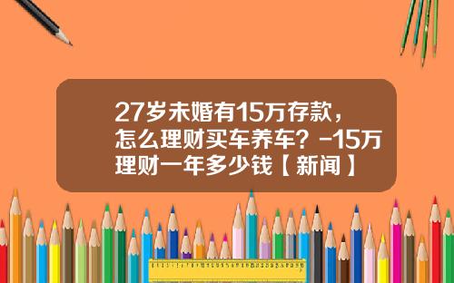 27岁未婚有15万存款，怎么理财买车养车？-15万理财一年多少钱【新闻】