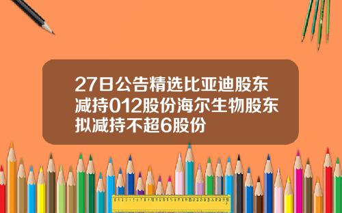 27日公告精选比亚迪股东减持012股份海尔生物股东拟减持不超6股份