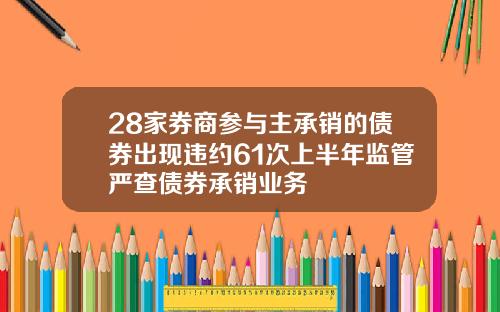 28家券商参与主承销的债券出现违约61次上半年监管严查债券承销业务