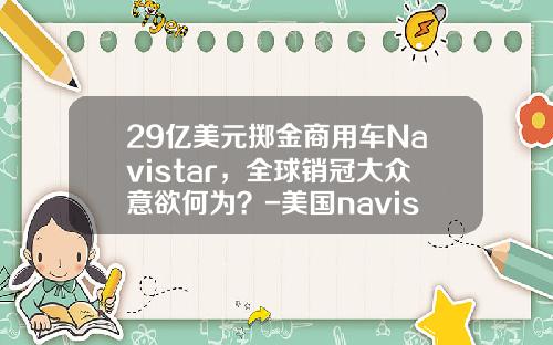 29亿美元掷金商用车Navistar，全球销冠大众意欲何为？-美国navistar要多少钱【新闻】