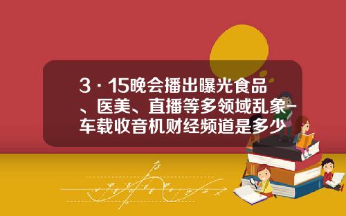 3·15晚会播出曝光食品、医美、直播等多领域乱象-车载收音机财经频道是多少