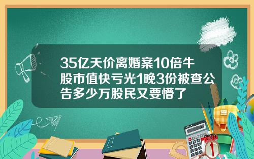 35亿天价离婚案10倍牛股市值快亏光1晚3份被查公告多少万股民又要懵了