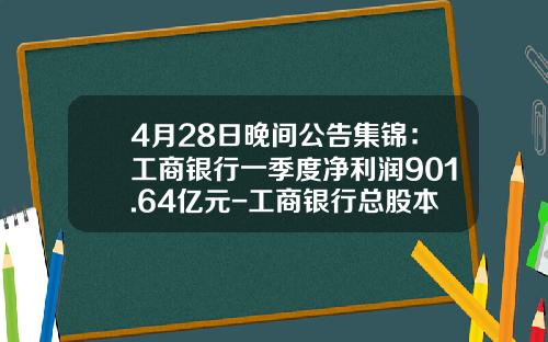 4月28日晚间公告集锦：工商银行一季度净利润901.64亿元-工商银行总股本是多少