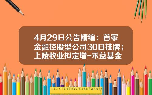 4月29日公告精编：首家金融控股型公司30日挂牌；上陵牧业拟定增-禾益基金