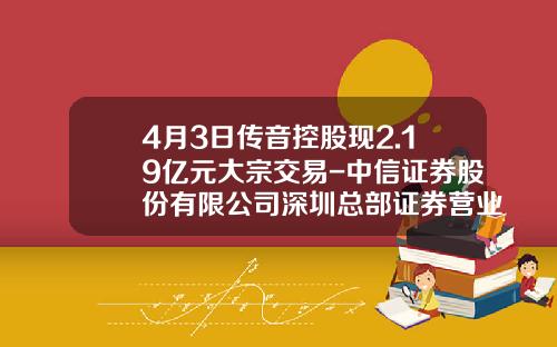 4月3日传音控股现2.19亿元大宗交易-中信证券股份有限公司深圳总部证券营业部