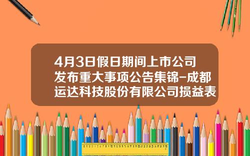 4月3日假日期间上市公司发布重大事项公告集锦-成都运达科技股份有限公司损益表