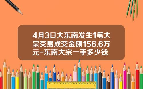 4月3日大东南发生1笔大宗交易成交金额156.6万元-东南大宗一手多少钱