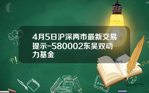 4月5日沪深两市最新交易提示-580002东吴双动力基金