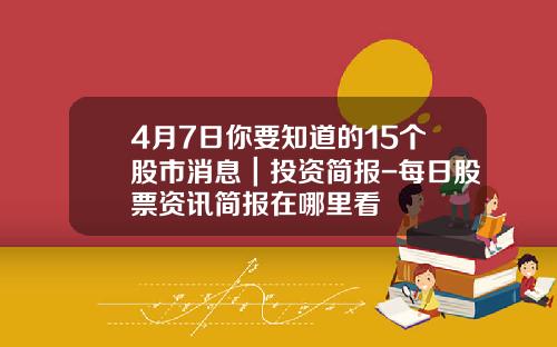 4月7日你要知道的15个股市消息｜投资简报-每日股票资讯简报在哪里看