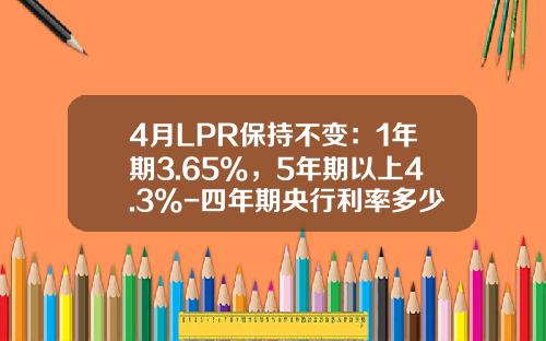4月LPR保持不变：1年期3.65%，5年期以上4.3%-四年期央行利率多少