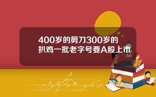 400岁的剪刀300岁的扒鸡一批老字号要A股上市