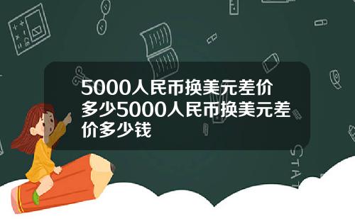 5000人民币换美元差价多少5000人民币换美元差价多少钱