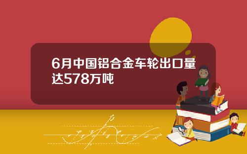 6月中国铝合金车轮出口量达578万吨