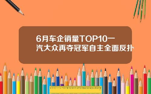 6月车企销量TOP10一汽大众再夺冠军自主全面反扑