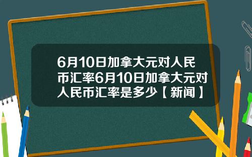6月10日加拿大元对人民币汇率6月10日加拿大元对人民币汇率是多少【新闻】