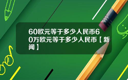 60欧元等于多少人民币60万欧元等于多少人民币【新闻】