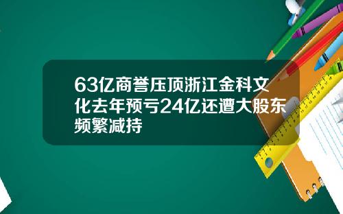 63亿商誉压顶浙江金科文化去年预亏24亿还遭大股东频繁减持