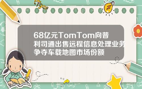 68亿元TomTom向普利司通出售远程信息处理业务争夺车载地图市场份额