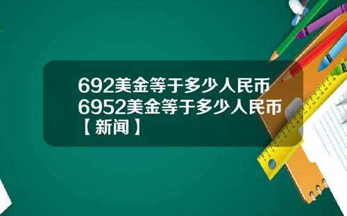 692美金等于多少人民币6952美金等于多少人民币【新闻】