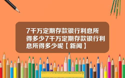 7千万定期存款银行利息所得多少7千万定期存款银行利息所得多少呢【新闻】