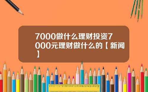 7000做什么理财投资7000元理财做什么的【新闻】