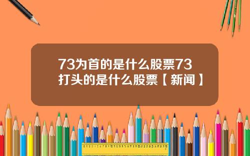73为首的是什么股票73打头的是什么股票【新闻】