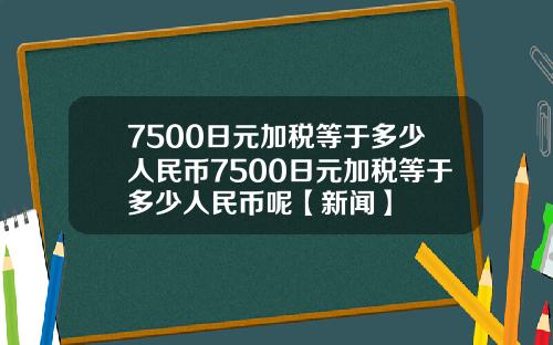 7500日元加税等于多少人民币7500日元加税等于多少人民币呢【新闻】