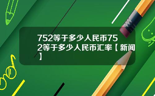 752等于多少人民币752等于多少人民币汇率【新闻】