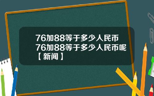 76加88等于多少人民币76加88等于多少人民币呢【新闻】