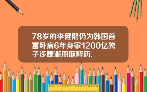 78岁的李健熙仍为韩国首富卧病6年身家1200亿独子涉嫌滥用麻醉药.