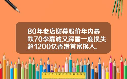 80年老店谢幕股价年内暴跌70李嘉诚又踩雷一度损失超1200亿香港首富换人.