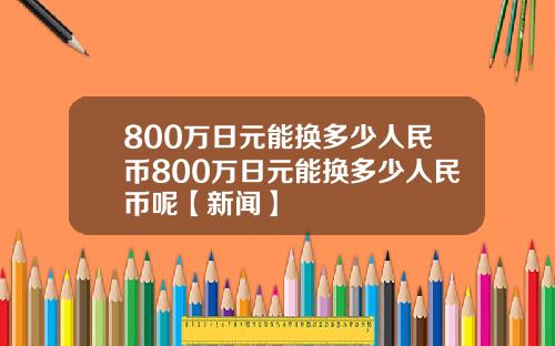 800万日元能换多少人民币800万日元能换多少人民币呢【新闻】