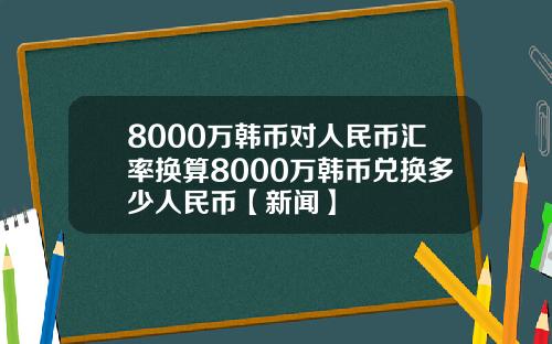 8000万韩币对人民币汇率换算8000万韩币兑换多少人民币【新闻】