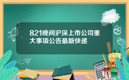 821晚间沪深上市公司重大事项公告最新快递