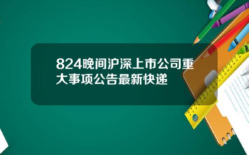 824晚间沪深上市公司重大事项公告最新快递