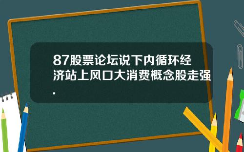 87股票论坛说下内循环经济站上风口大消费概念股走强.