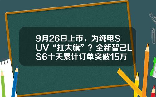 9月26日上市，为纯电SUV“扛大旗”？全新智己LS6十天累计订单突破15万台