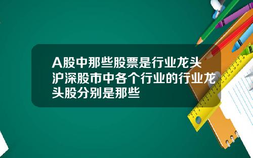 A股中那些股票是行业龙头沪深股市中各个行业的行业龙头股分别是那些