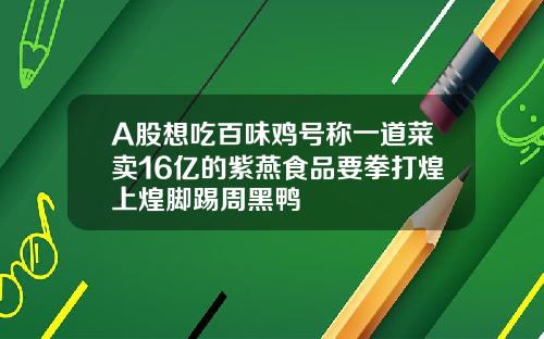 A股想吃百味鸡号称一道菜卖16亿的紫燕食品要拳打煌上煌脚踢周黑鸭