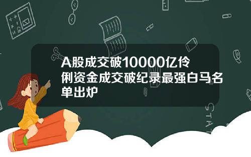 A股成交破10000亿伶俐资金成交破纪录最强白马名单出炉