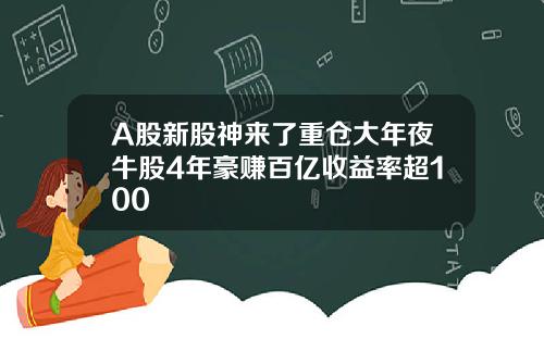 A股新股神来了重仓大年夜牛股4年豪赚百亿收益率超100