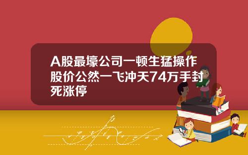 A股最壕公司一顿生猛操作股价公然一飞冲天74万手封死涨停