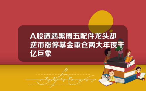 A股遭遇黑周五配件龙头却逆市涨停基金重仓两大年夜千亿巨象