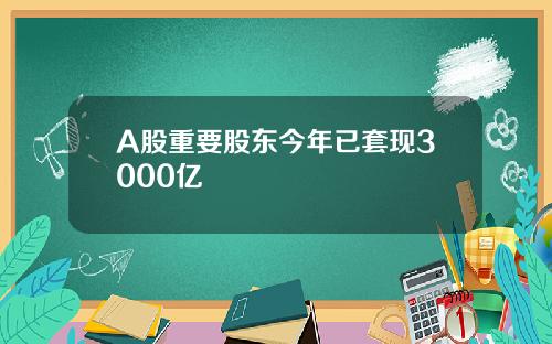 A股重要股东今年已套现3000亿