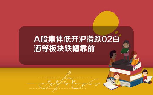 A股集体低开沪指跌02白酒等板块跌幅靠前