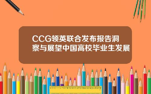 CCG领英联合发布报告洞察与展望中国高校毕业生发展