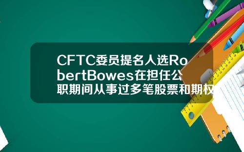 CFTC委员提名人选RobertBowes在担任公职期间从事过多笔股票和期权交易