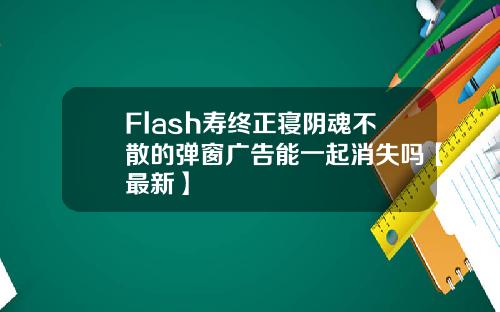 Flash寿终正寝阴魂不散的弹窗广告能一起消失吗【最新】