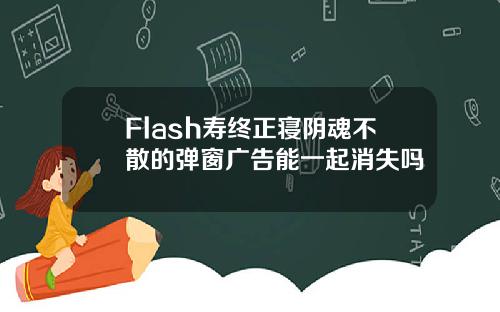 Flash寿终正寝阴魂不散的弹窗广告能一起消失吗