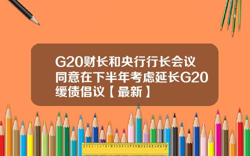 G20财长和央行行长会议同意在下半年考虑延长G20缓债倡议【最新】